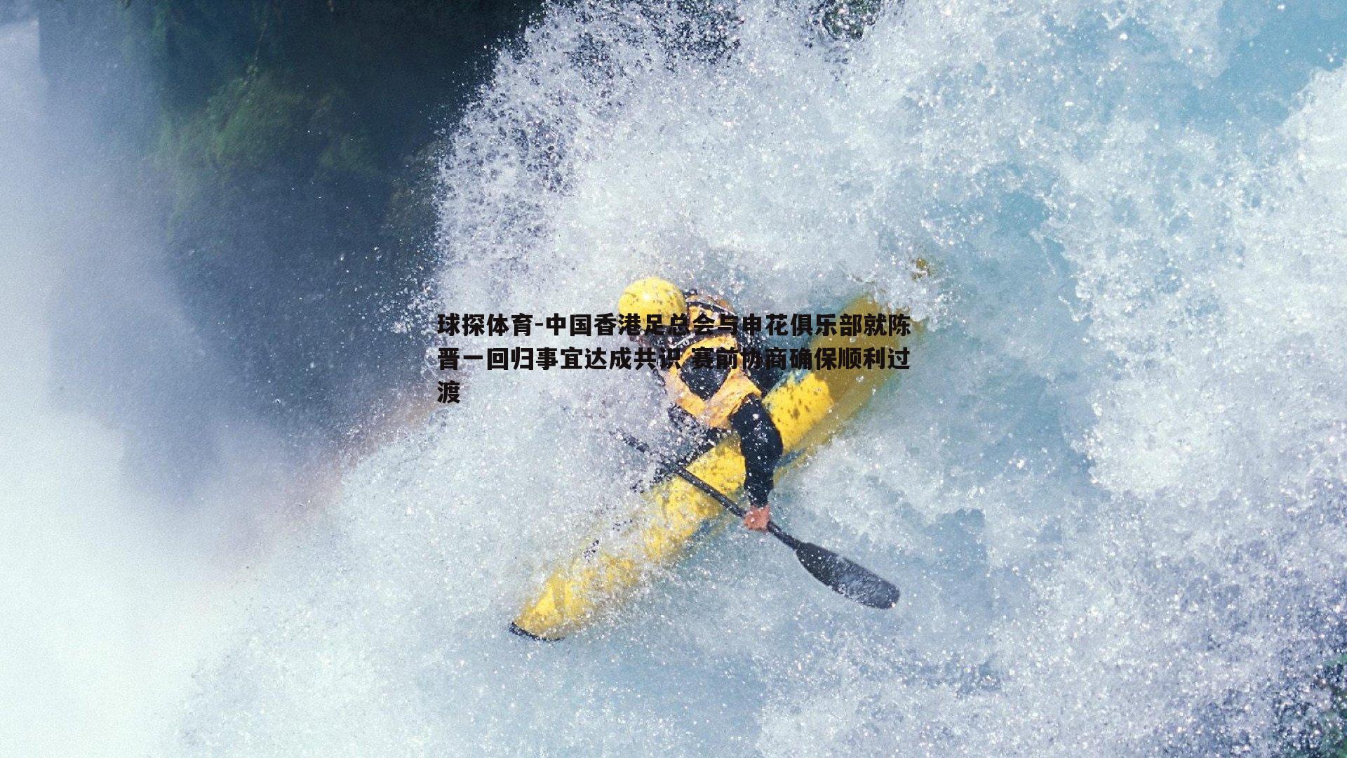 球探体育-中国香港足总会与申花俱乐部就陈晋一回归事宜达成共识 赛前协商确保顺利过渡