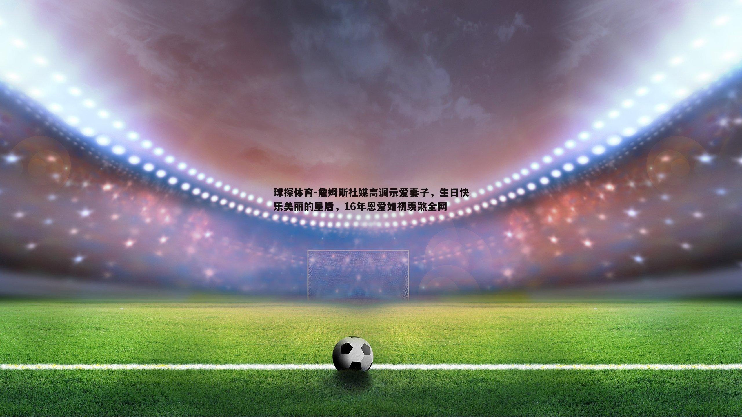 球探体育-詹姆斯社媒高调示爱妻子，生日快乐美丽的皇后，16年恩爱如初羡煞全网