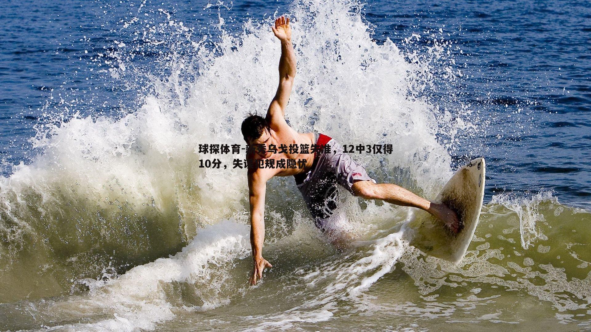 球探体育-新秀乌戈投篮失准，12中3仅得10分，失误犯规成隐忧