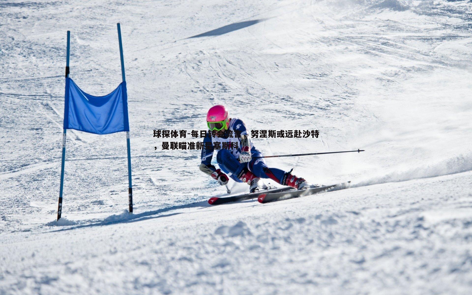 球探体育-每日转会流言，努涅斯或远赴沙特，曼联瞄准新星塞斯科